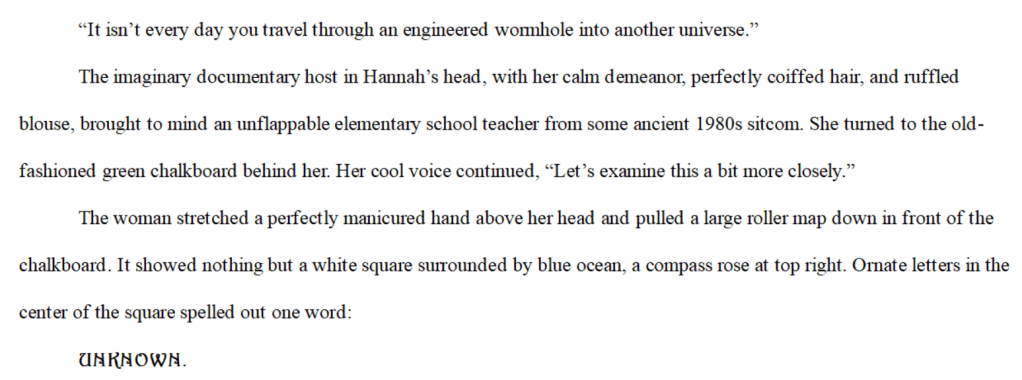 “It isn’t every day you travel through an engineered wormhole into another universe.”  
The imaginary documentary host in Hannah’s head, with her calm demeanor, perfectly coiffed hair, and ruffled blouse, brought to mind an unflappable elementary school teacher from some ancient 1980s sitcom. She turned to the old-fashioned green chalkboard behind her. Her cool voice continued, “Let’s examine this a bit more closely.”
The woman stretched a perfectly manicured hand above her head and pulled a large roller map down in front of the chalkboard. It showed nothing but a white square surrounded by blue ocean, a compass rose at top right. Ornate letters in the center of the square spelled out one word: 
UNKNOWN.
