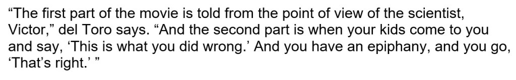 “The first part of the movie is told from the point of view of the scientist, Victor,” del Toro says. “And the second part is when your kids come to you and say, ‘This is what you did wrong.’ And you have an epiphany, and you go, ‘That’s right.’” 